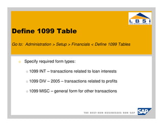 Define 1099 Table
Go to: Administration > Setup > Financials < Define 1099 Tables



   o   Specify required form types:

       o   1099 INT – transactions related to loan interests

       o   1099 DIV – 2005 – transactions related to profits

       o   1099 MISC – general form for other transactions
 