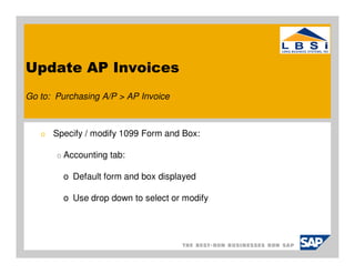 Update AP Invoices
Go to: Purchasing A/P > AP Invoice



   o   Specify / modify 1099 Form and Box:

       o   Accounting tab:

           o Default form and box displayed

           o Use drop down to select or modify
 