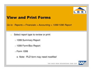 View and Print Forms
Go to: Reports > Financials > Accounting > 1099/1096 Report



   o   Select report type to review or print

        o   1099 Summary Report

        o   1099 Form/Box Report

        o   Form 1099

            o Note: PLD form may need modified
 
