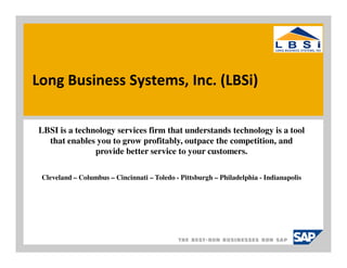 Long Business Systems, Inc. (LBSi)

LBSI is a technology services firm that understands technology is a tool
  that enables you to grow profitably, outpace the competition, and
               provide better service to your customers.

 Cleveland – Columbus – Cincinnati – Toledo - Pittsburgh – Philadelphia - Indianapolis
 