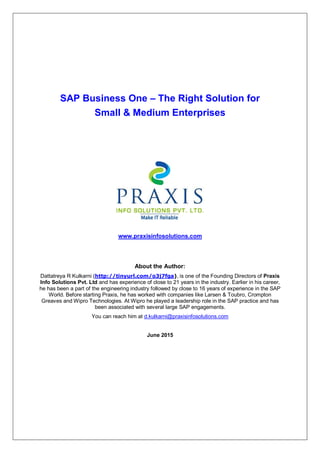 SAP Business One – The Right Solution for
Small & Medium Enterprises
www.praxisinfosolutions.com
About the Author:
Dattatreya R Kulkarni (http://tinyurl.com/o3j7fga), is one of the Founding Directors of Praxis
Info Solutions Pvt. Ltd and has experience of close to 21 years in the industry. Earlier in his career,
he has been a part of the engineering industry followed by close to 16 years of experience in the SAP
World. Before starting Praxis, he has worked with companies like Larsen & Toubro, Crompton
Greaves and Wipro Technologies. At Wipro he played a leadership role in the SAP practice and has
been associated with several large SAP engagements.
You can reach him at d.kulkarni@praxisinfosolutions.com
June 2015
 