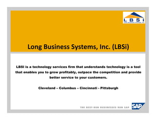 Long Business Systems, Inc. (LBSi)

LBSI is a technology services firm that understands technology is a tool
that enables you to grow profitably, outpace the competition and provide
                   better service to your customers.


             Cleveland – Columbus – Cincinnati - Pittsburgh
 