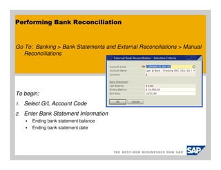Performing Bank Reconciliation


Go To: Banking > Bank Statements and External Reconciliations > Manual
   Reconciliations




To begin:
1.   Select G/L Account Code
2.   Enter Bank Statement Information
        Ending bank statement balance
        Ending bank statement date
 