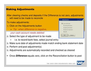 Making Adjustments

After clearing checks and deposits if the Difference is not zero, adjustments
   will need to be made to reconcile
To make adjustments:
1)   Click on the Adjustments button
        Tip: when difference is negative,
     your cash account needs debited
2)   Select the type of adjustment to be made
         i.e. to record bank fees, select journal entry
3)   Make sure date of adjustments made match ending bank statement date
4)   Perform and post adjustment(s)
5)   Adjustments are automatically recorded and checked as cleared

     Once Difference equals zero, click on the Reconciliation button to post
 