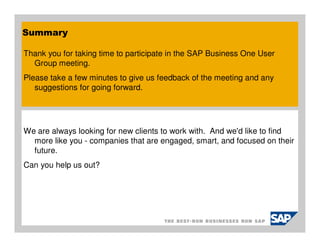Summary

Thank you for taking time to participate in the SAP Business One User
  Group meeting.
Please take a few minutes to give us feedback of the meeting and any
   suggestions for going forward.




We are always looking for new clients to work with. And we'd like to find
  more like you - companies that are engaged, smart, and focused on their
  future.
Can you help us out?
 