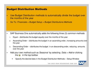 Budget Distribution Methods

  Use Budget Distribution methods to automatically divide the budget over
  the months of the year
  Go To: Financials > Budget Setup > Budget Distributions Methods




  SAP Business One automatically adds the following three (3) common methods
 1.   Equal – distributes the budget equally over the months of the year
 2.   Ascending Order – distributes the budget in an ascending order, increasing amounts over
      the year
 3.   Descending Order – distributes the budget in an descending order, reducing amounts
      over the year

  Add your own method such as Seasonal by selecting Data > Add or clicking
       the   in the top toolbar
        Specify the desired data in the Budget Distribution Methods – Setup Window
 