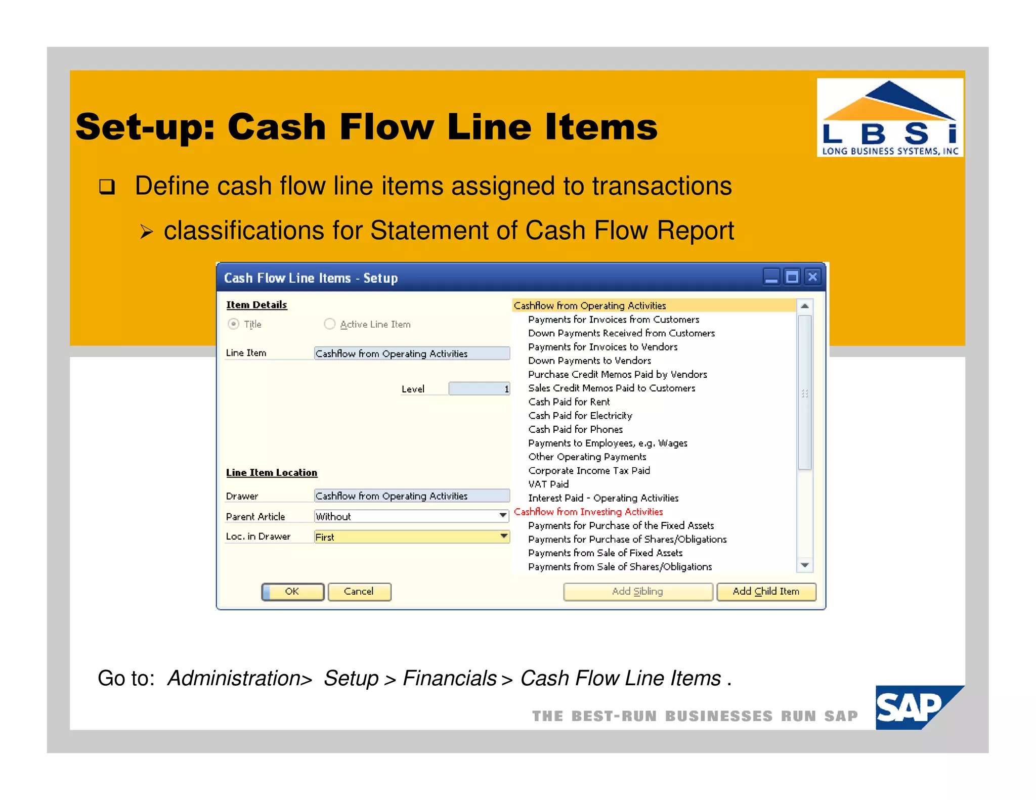 Set-up: Cash Flow Line Items
    Define cash flow line items assigned to transactions
       classifications for Statement of Cash Flow Report




 Go to: Administration> Setup > Financials > Cash Flow Line Items .
 