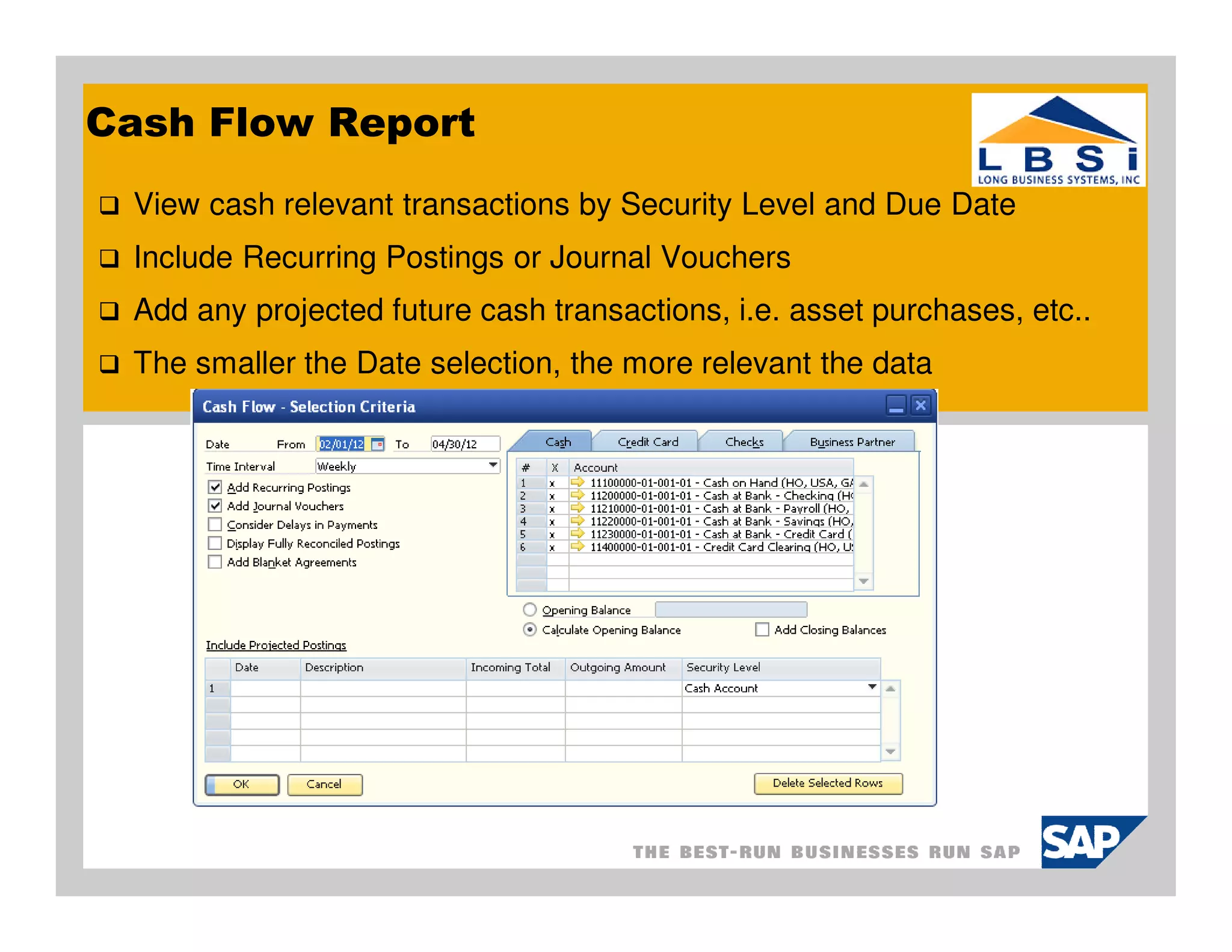 Cash Flow Report
 View cash relevant transactions by Security Level and Due Date
 Include Recurring Postings or Journal Vouchers
 Add any projected future cash transactions, i.e. asset purchases, etc..
 The smaller the Date selection, the more relevant the data
 