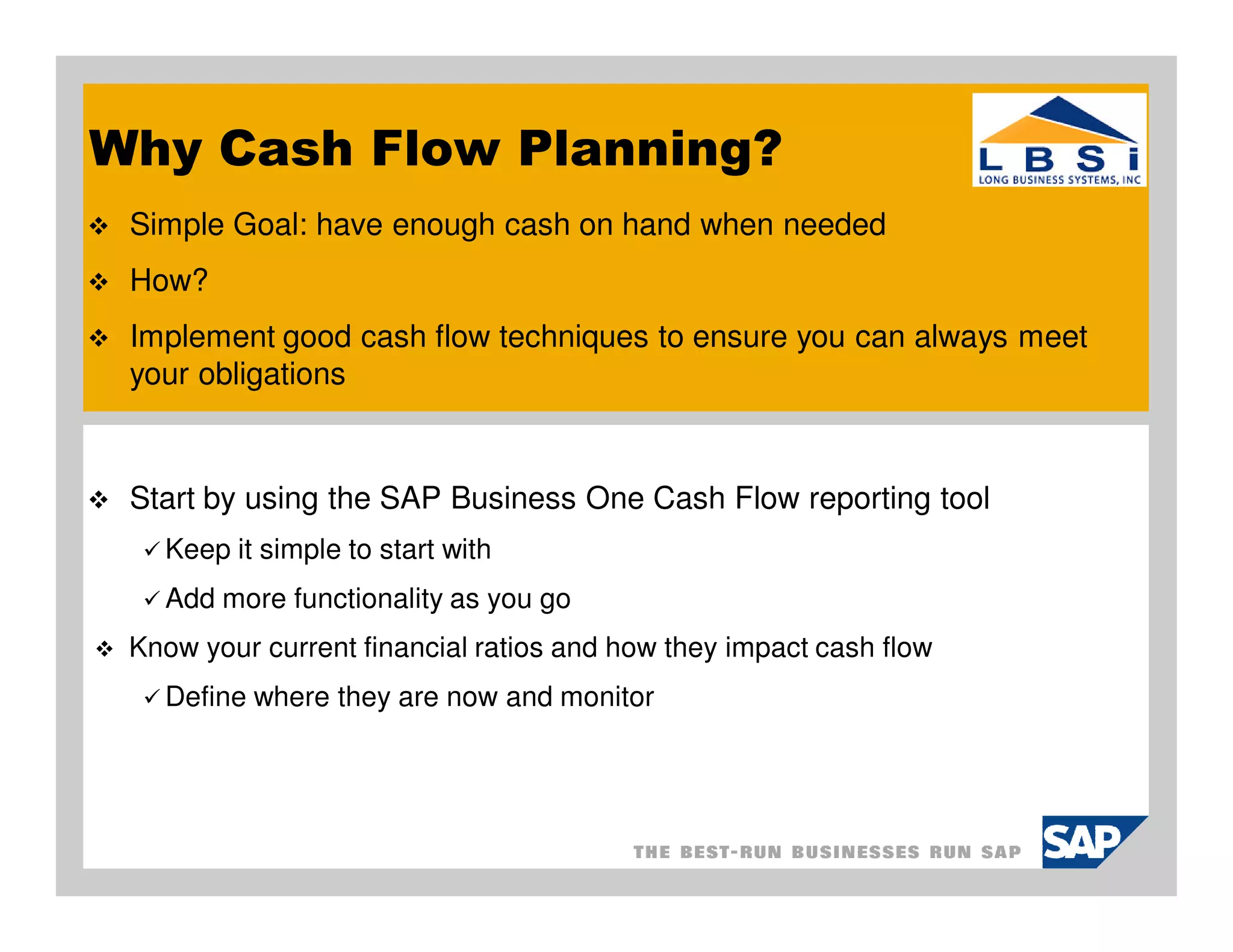 Why Cash Flow Planning?
 Simple Goal: have enough cash on hand when needed
 How?
 Implement good cash flow techniques to ensure you can always meet
 your obligations



 Start by using the SAP Business One Cash Flow reporting tool
   Keep it simple to start with
   Add more functionality as you go
 Know your current financial ratios and how they impact cash flow
   Define where they are now and monitor
 