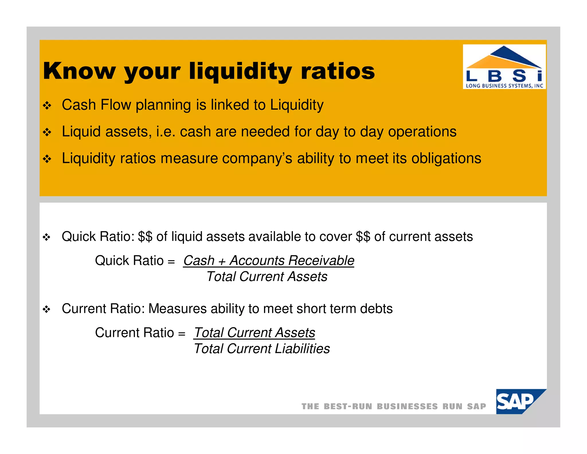 Know your liquidity ratios
 Cash Flow planning is linked to Liquidity
 Liquid assets, i.e. cash are needed for day to day operations
 Liquidity ratios measure company’s ability to meet its obligations




 Quick Ratio: $$ of liquid assets available to cover $$ of current assets
      Quick Ratio = Cash + Accounts Receivable
                       Total Current Assets

 Current Ratio: Measures ability to meet short term debts
      Current Ratio = Total Current Assets
                      Total Current Liabilities
 