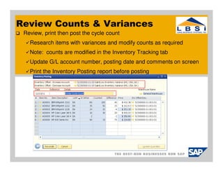 Review Counts & Variances
 Review, print then post the cycle count
   Research items with variances and modify counts as required
   Note: counts are modified in the Inventory Tracking tab
   Update G/L account number, posting date and comments on screen
   Print the Inventory Posting report before posting
 