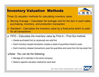 Inventory Valuation Methods
Three (3) valuation methods for calculating inventory value:
   Moving Average – Calculates the average cost for the item in each sales,
   purchasing, inventory, and production transaction
   Standard – Calculates the inventory value by a fixed price which is used
   for all transactions
   FIFO – Calculates the inventory value by First in – First Out method.
     Goods purchased first (or produced) are sold first
     Each inventory receipt transaction creates a stack of quantities linked to costs.
     Each inventory release transactions uses the quantities and costs from the top stack first

  Note: You can do the following:
     Manage all 3 methods in the same company
     Select a specific valuation method for each item
 
