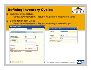 Defining Inventory Cycles
 Inventory Cycle Setups
    Go to: Administration > Setup > Inventory > Inventory Cycles
 Define for an Item Group
    Go to: Administration > Setup > Inventory > Item Groups
 