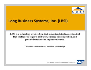 Long Business Systems, Inc. (LBSi)

LBSI is a technology services firm that understands technology is a tool
  that enables you to grow profitably, outpace the competition, and
               provide better service to your customers.


               Cleveland – Columbus – Cincinnati – Pittsburgh
 