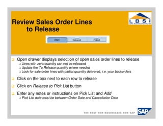Review Sales Order Lines
    to Release



 Open drawer displays selection of open sales order lines to release
   Lines with zero quantity can not be released
   Update the To Release quantity where needed
   Look for sale order lines with partial quantity delivered, i.e. your backorders

 Click on the box next to each row to release
 Click on Release to Pick List button
 Enter any notes or instructions on Pick List and Add
   Pick List date must be between Order Date and Cancellation Date
 