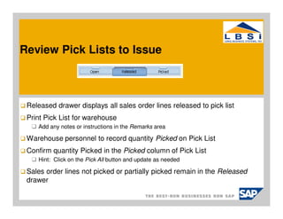 Review Pick Lists to Issue



 Released drawer displays all sales order lines released to pick list
 Print Pick List for warehouse
    Add any notes or instructions in the Remarks area

 Warehouse personnel to record quantity Picked on Pick List
 Confirm quantity Picked in the Picked column of Pick List
    Hint: Click on the Pick All button and update as needed

 Sales order lines not picked or partially picked remain in the Released
 drawer
 