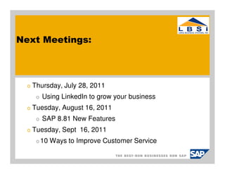Next Meetings:



  o   Thursday, July 28, 2011
       o   Using LinkedIn to grow your business
  o   Tuesday, August 16, 2011
       o   SAP 8.81 New Features
  o   Tuesday, Sept 16, 2011
       o 10   Ways to Improve Customer Service
 