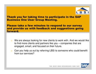 Thank you for taking time to participate in the SAP
Business One User Group Meeting.

Please take a few minutes to respond to our survey
and provide us with feedback and suggestions going
forward.


  o   We are always looking for new clients to work with. And we would like
      to find more clients and partners like you – companies that are
      engaged, smart, and focused on their future.
  o   Can you help us out by referring LBSi to someone who could benefit
      from our services?
 