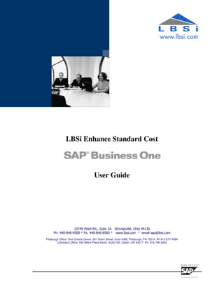 LBSi Enhance Standard Cost



                                     User Guide




                  10749 Pearl Rd., Suite 2A Strongsville, Ohio 44136
     Ph: 440-846-8500 * Fx: 440-846-8505 * www.lbsi.com * email sap@lbsi.com
Pittsburgh Office: One Oxford Centre, 301 Grant Street, Suite 4300, Pittsburgh, PA 15219 Ph:412-577-4084
         Columbus Office: 545 Metro Place South, Suite 100, Dublin, OH 43017 Ph: 614-766-3622
 