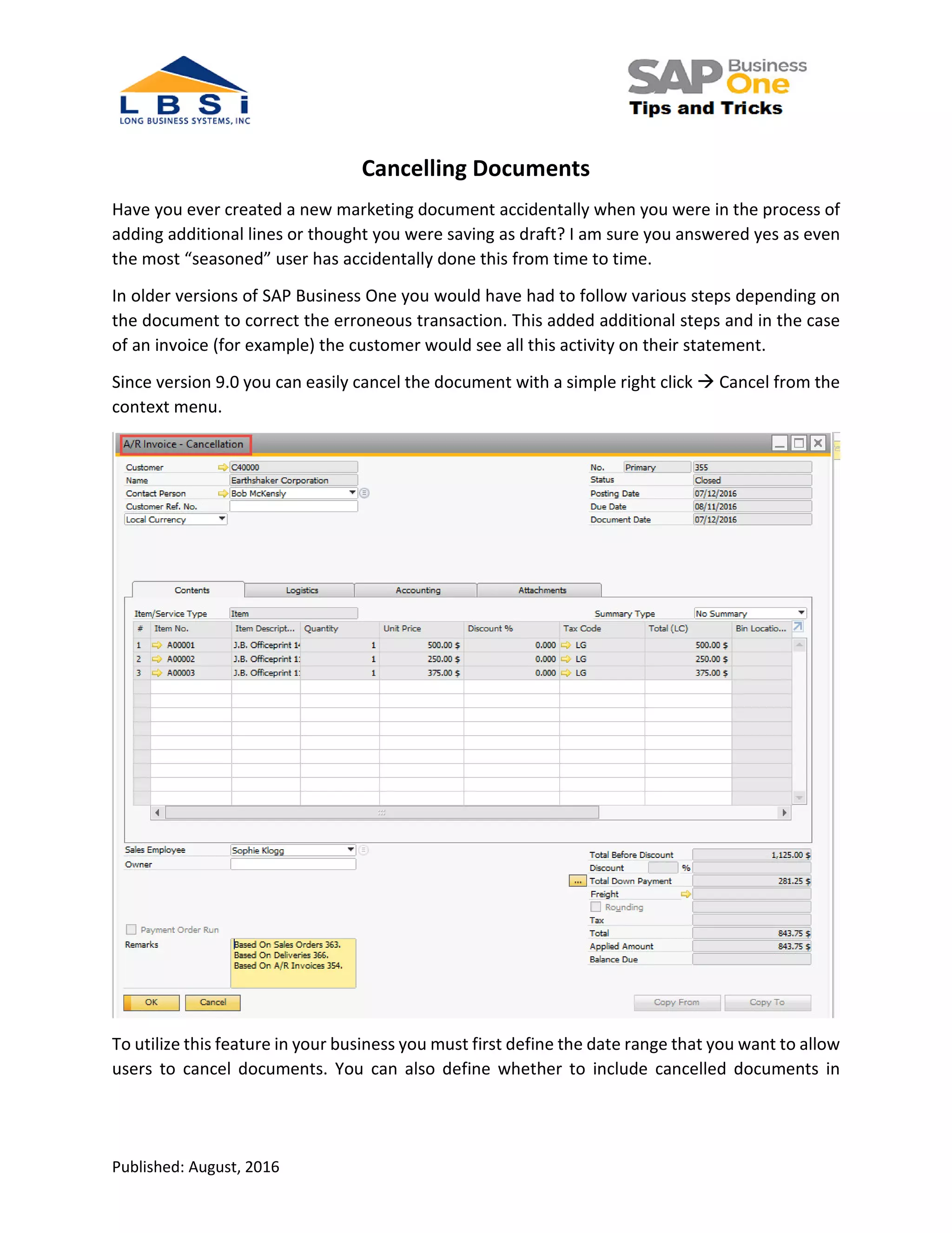 Published: August, 2016
Cancelling Documents
Have you ever created a new marketing document accidentally when you were in the process of
adding additional lines or thought you were saving as draft? I am sure you answered yes as even
the most “seasoned” user has accidentally done this from time to time.
In older versions of SAP Business One you would have had to follow various steps depending on
the document to correct the erroneous transaction. This added additional steps and in the case
of an invoice (for example) the customer would see all this activity on their statement.
Since version 9.0 you can easily cancel the document with a simple right click Cancel from the
context menu.
To utilize this feature in your business you must first define the date range that you want to allow
users to cancel documents. You can also define whether to include cancelled documents in