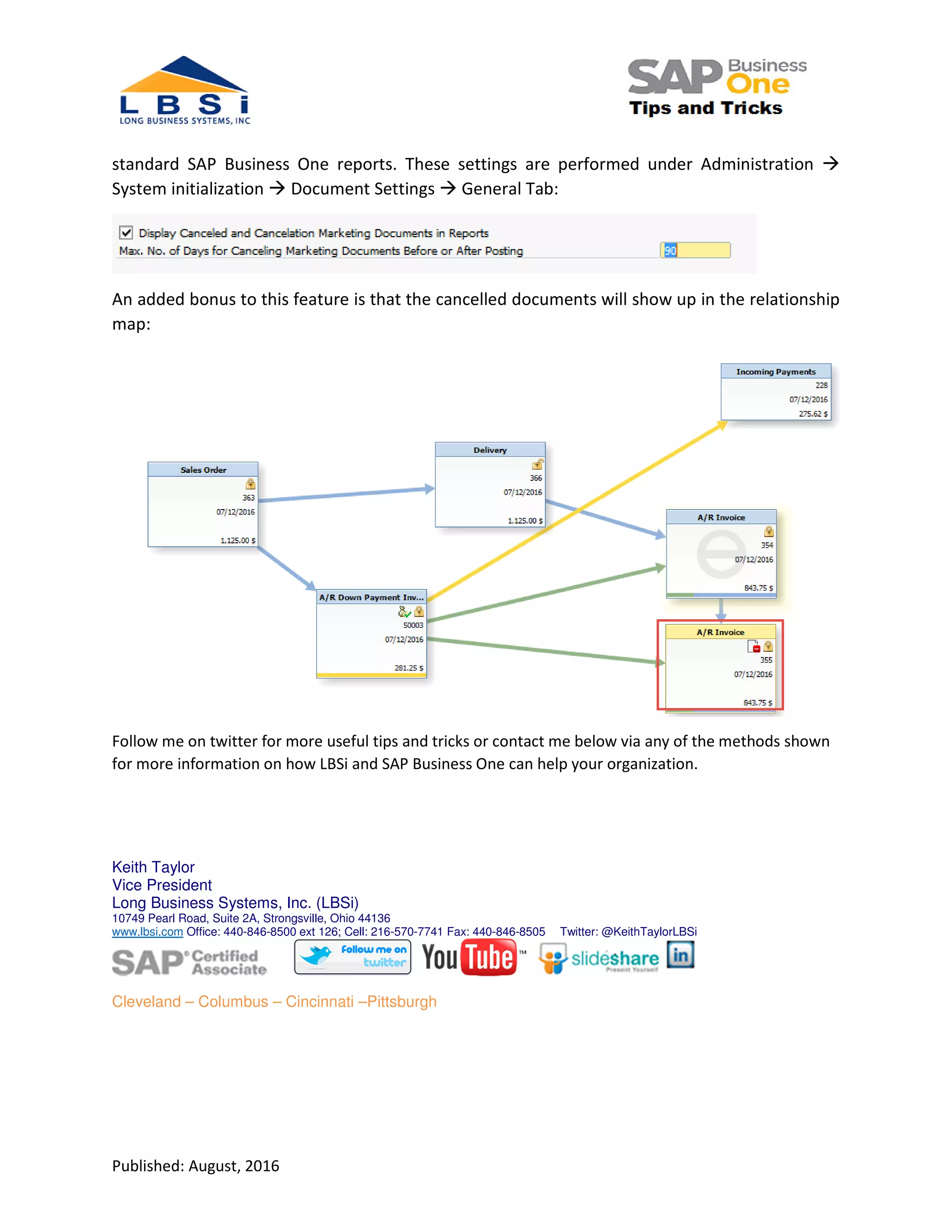 Published: August, 2016
standard SAP Business One reports. These settings are performed under Administration
System initialization Document Settings General Tab:
An added bonus to this feature is that the cancelled documents will show up in the relationship
map:
Follow me on twitter for more useful tips and tricks or contact me below via any of the methods shown
for more information on how LBSi and SAP Business One can help your organization.
Keith Taylor
Vice President
Long Business Systems, Inc. (LBSi)
10749 Pearl Road, Suite 2A, Strongsville, Ohio 44136
www.lbsi.com Office: 440-846-8500 ext 126; Cell: 216-570-7741 Fax: 440-846-8505 Twitter: @KeithTaylorLBSi
Cleveland – Columbus – Cincinnati –Pittsburgh