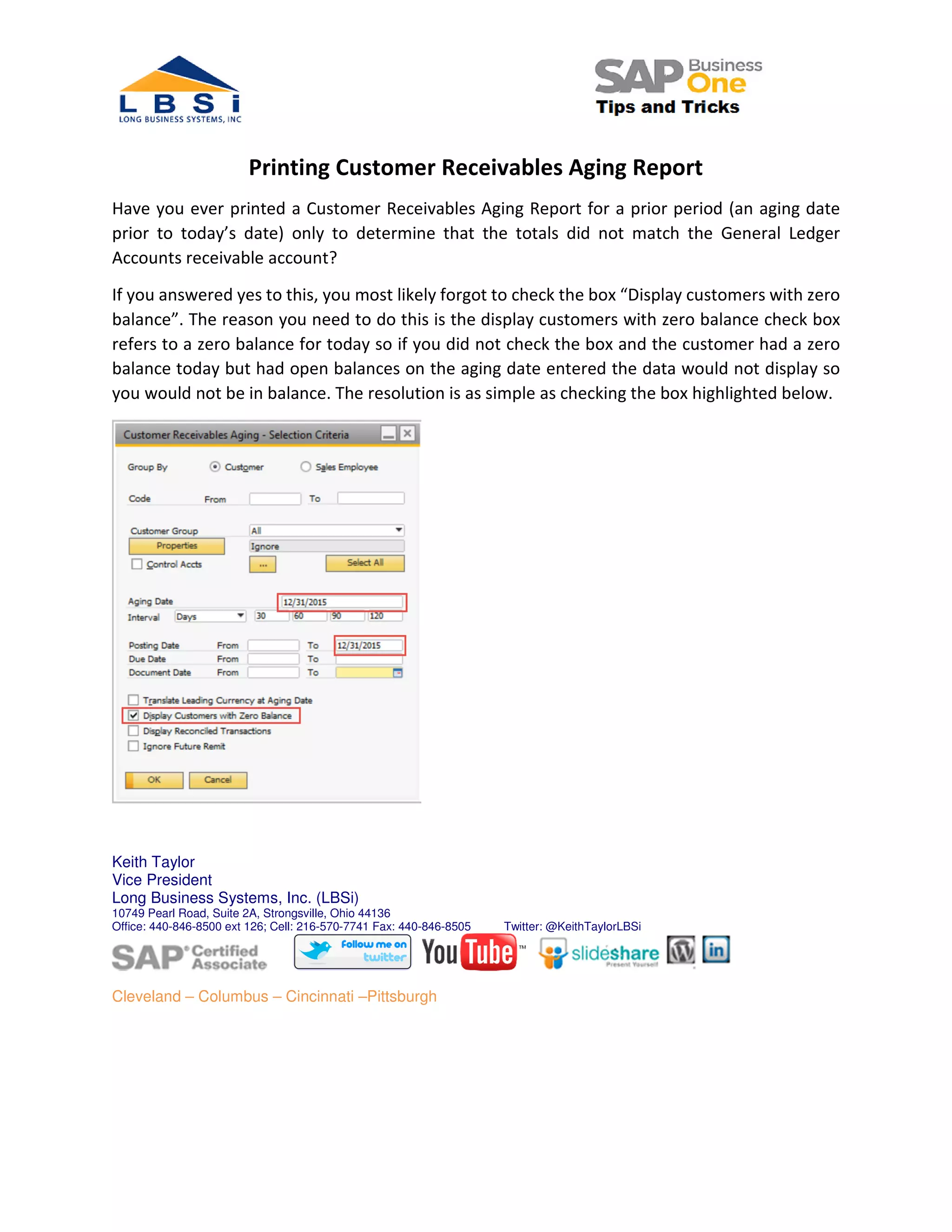Printing Customer Receivables Aging Report
Have you ever printed a Customer Receivables Aging Report for a prior period (an aging date
prior to today’s date) only to determine that the totals did not match the General Ledger
Accounts receivable account?
If you answered yes to this, you most likely forgot to check the box “Display customers with zero
balance”. The reason you need to do this is the display customers with zero balance check box
refers to a zero balance for today so if you did not check the box and the customer had a zero
balance today but had open balances on the aging date entered the data would not display so
you would not be in balance. The resolution is as simple as checking the box highlighted below.
Keith Taylor
Vice President
Long Business Systems, Inc. (LBSi)
10749 Pearl Road, Suite 2A, Strongsville, Ohio 44136
Office: 440-846-8500 ext 126; Cell: 216-570-7741 Fax: 440-846-8505 Twitter: @KeithTaylorLBSi
Cleveland – Columbus – Cincinnati –Pittsburgh