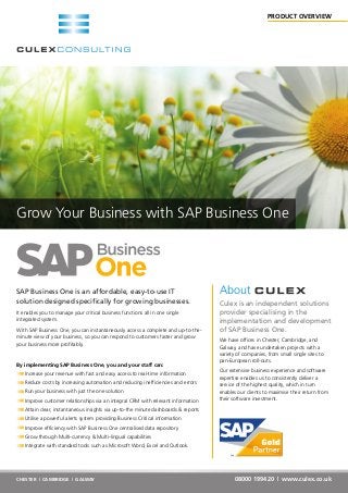 SAP Business One is an affordable, easy-to-use IT
solution designed specifically for growing businesses.
It enables you to manage your critical business functions all in one single
integrated system.
With SAP Business One, you can instantaneously access a complete and up-to-the-
minute view of your business, so you can respond to customers faster and grow
your business more profitably.
By implementing SAP Business One, you and your staff can:
Increase your revenue with fast and easy access to real-time information
Reduce costs by increasing automation and reducing inefficiencies and errors
Run your business with just the one solution
Improve customer relationships via an integral CRM with relevant information
Attain clear, instantaneous insights via up-to-the minute dashboards & reports
Utilise a powerful alerts system providing Business Critical information
Improve efficiency with SAP Business One centralised data repository
Grow through Multi-currency & Multi-lingual capabilities
Integrate with standard tools such as Microsoft Word, Excel and Outlook.
08000 199420 | www.culex.co.ukCHESTER | CAMBRIDGE | GALWAY
Grow Your Business with SAP Business One
About
Culex is an independent solutions
provider specialising in the
implementation and development
of SAP Business One.
We have offices in Chester, Cambridge, and
Galway, and have undertaken projects with a
variety of companies, from small single sites to
pan-European roll-outs.
Our extensive business experience and software
expertise enables us to consistently deliver a
service of the highest quality, which in turn
enables our clients to maximise their return from
their software investment.
PRODUCT OVERVIEW
 