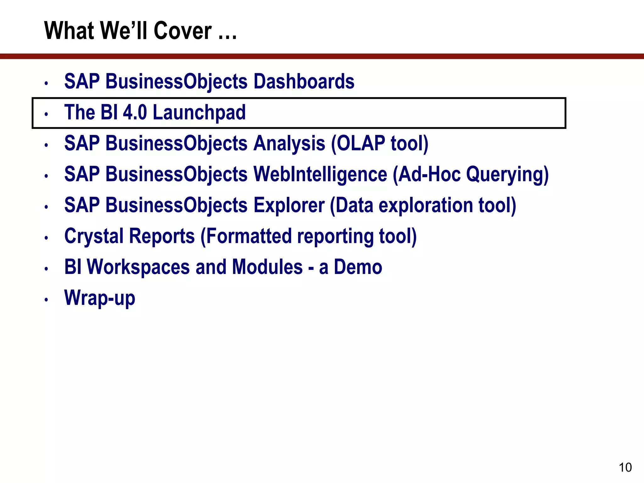 10
What We’ll Cover …
• SAP BusinessObjects Dashboards
• The BI 4.0 Launchpad
• SAP BusinessObjects Analysis (OLAP tool)
• SAP BusinessObjects WebIntelligence (Ad-Hoc Querying)
• SAP BusinessObjects Explorer (Data exploration tool)
• Crystal Reports (Formatted reporting tool)
• BI Workspaces and Modules - a Demo
• Wrap-up
 