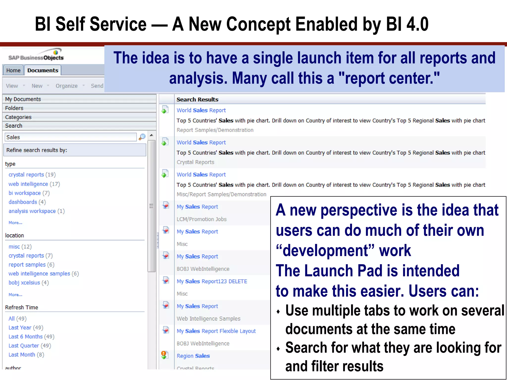 BI Self Service — A New Concept Enabled by BI 4.0
A new perspective is the idea that
users can do much of their own
“development” work
The Launch Pad is intended
to make this easier. Users can:
 Use multiple tabs to work on several
documents at the same time
 Search for what they are looking for
and filter results
The idea is to have a single launch item for all reports and
analysis. Many call this a "report center."
 