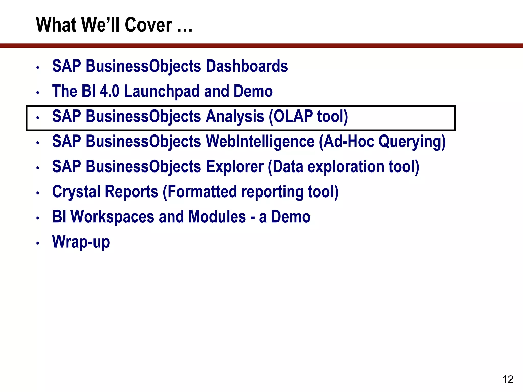 12
What We’ll Cover …
• SAP BusinessObjects Dashboards
• The BI 4.0 Launchpad and Demo
• SAP BusinessObjects Analysis (OLAP tool)
• SAP BusinessObjects WebIntelligence (Ad-Hoc Querying)
• SAP BusinessObjects Explorer (Data exploration tool)
• Crystal Reports (Formatted reporting tool)
• BI Workspaces and Modules - a Demo
• Wrap-up
 