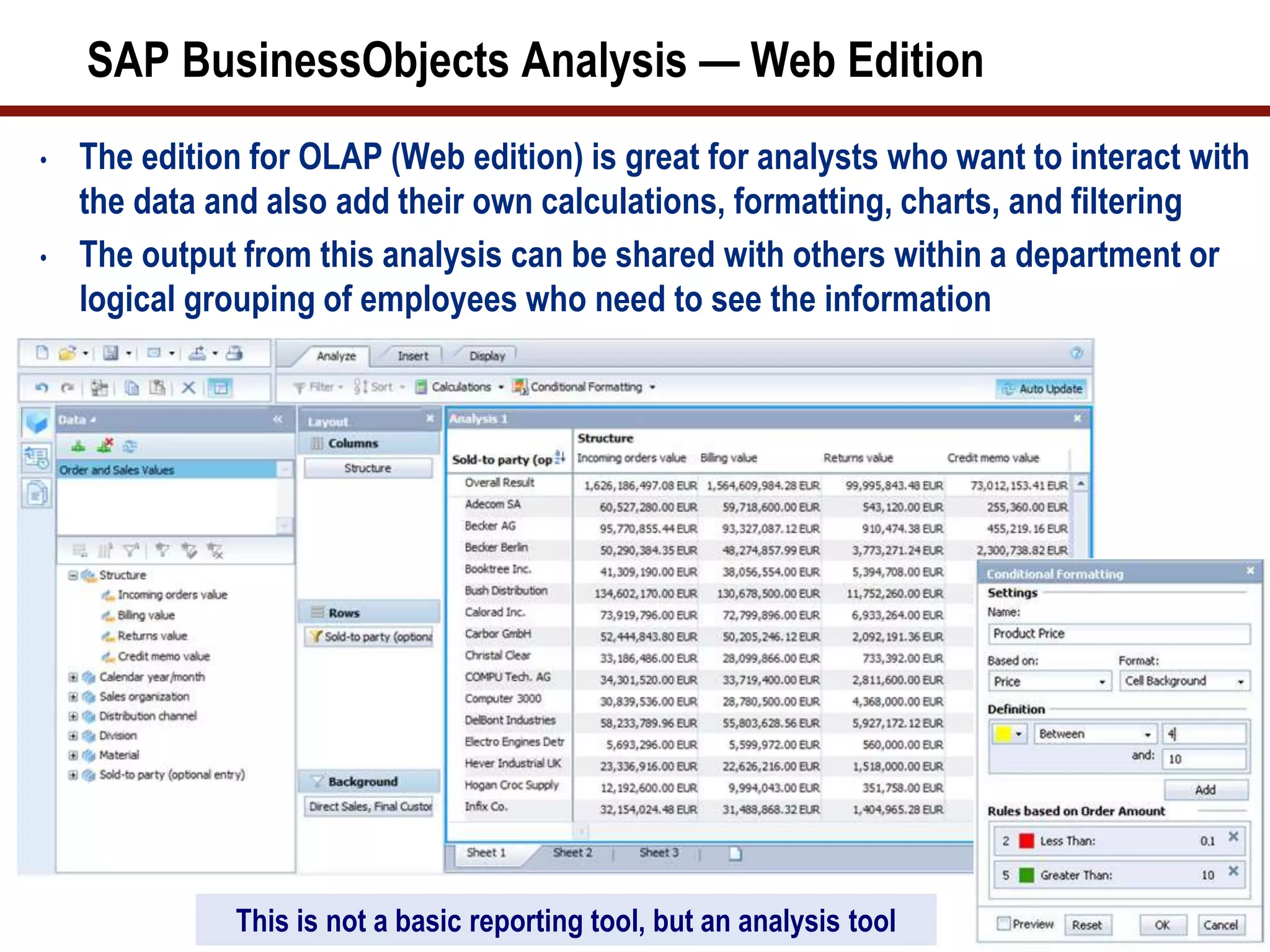 SAP BusinessObjects Analysis — Web Edition
• The edition for OLAP (Web edition) is great for analysts who want to interact with
the data and also add their own calculations, formatting, charts, and filtering
• The output from this analysis can be shared with others within a department or
logical grouping of employees who need to see the information
15This is not a basic reporting tool, but an analysis tool
 