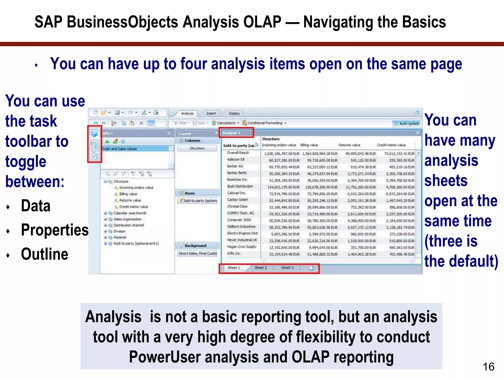 SAP BusinessObjects Analysis OLAP — Navigating the Basics
• You can have up to four analysis items open on the same page
16
Analysis is not a basic reporting tool, but an analysis
tool with a very high degree of flexibility to conduct
PowerUser analysis and OLAP reporting
You can use
the task
toolbar to
toggle
between:
 Data
 Properties
 Outline
You can
have many
analysis
sheets
open at the
same time
(three is
the default)
 