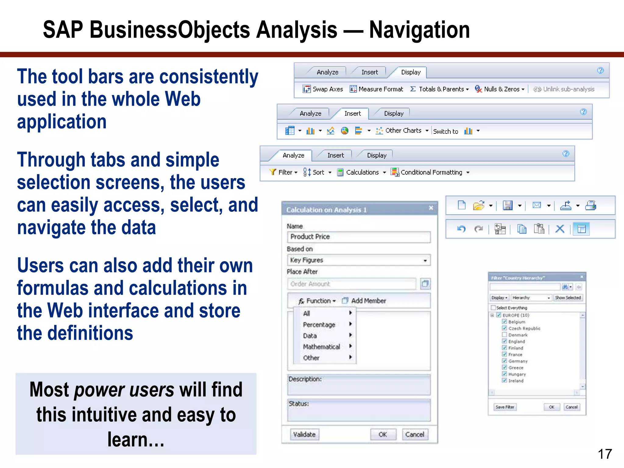 SAP BusinessObjects Analysis — Navigation
17
Most power users will find
this intuitive and easy to
learn…
The tool bars are consistently
used in the whole Web
application
Through tabs and simple
selection screens, the users
can easily access, select, and
navigate the data
Users can also add their own
formulas and calculations in
the Web interface and store
the definitions
 