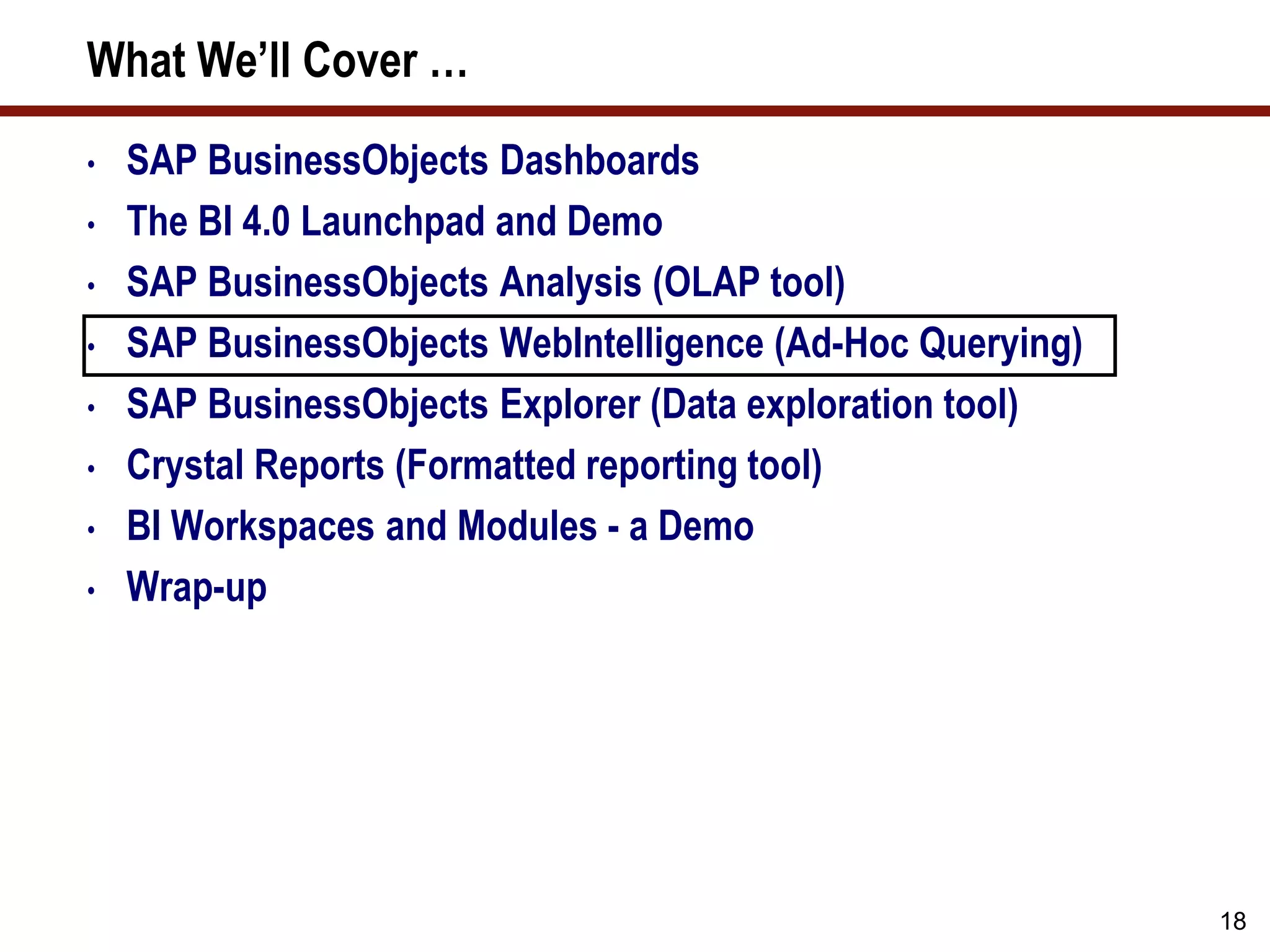 18
What We’ll Cover …
• SAP BusinessObjects Dashboards
• The BI 4.0 Launchpad and Demo
• SAP BusinessObjects Analysis (OLAP tool)
• SAP BusinessObjects WebIntelligence (Ad-Hoc Querying)
• SAP BusinessObjects Explorer (Data exploration tool)
• Crystal Reports (Formatted reporting tool)
• BI Workspaces and Modules - a Demo
• Wrap-up
 