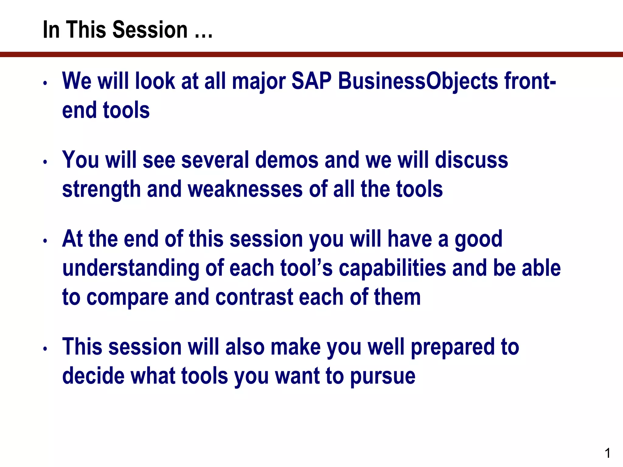 In This Session …
• We will look at all major SAP BusinessObjects front-
end tools
• You will see several demos and we will discuss
strength and weaknesses of all the tools
• At the end of this session you will have a good
understanding of each tool’s capabilities and be able
to compare and contrast each of them
• This session will also make you well prepared to
decide what tools you want to pursue
1
 