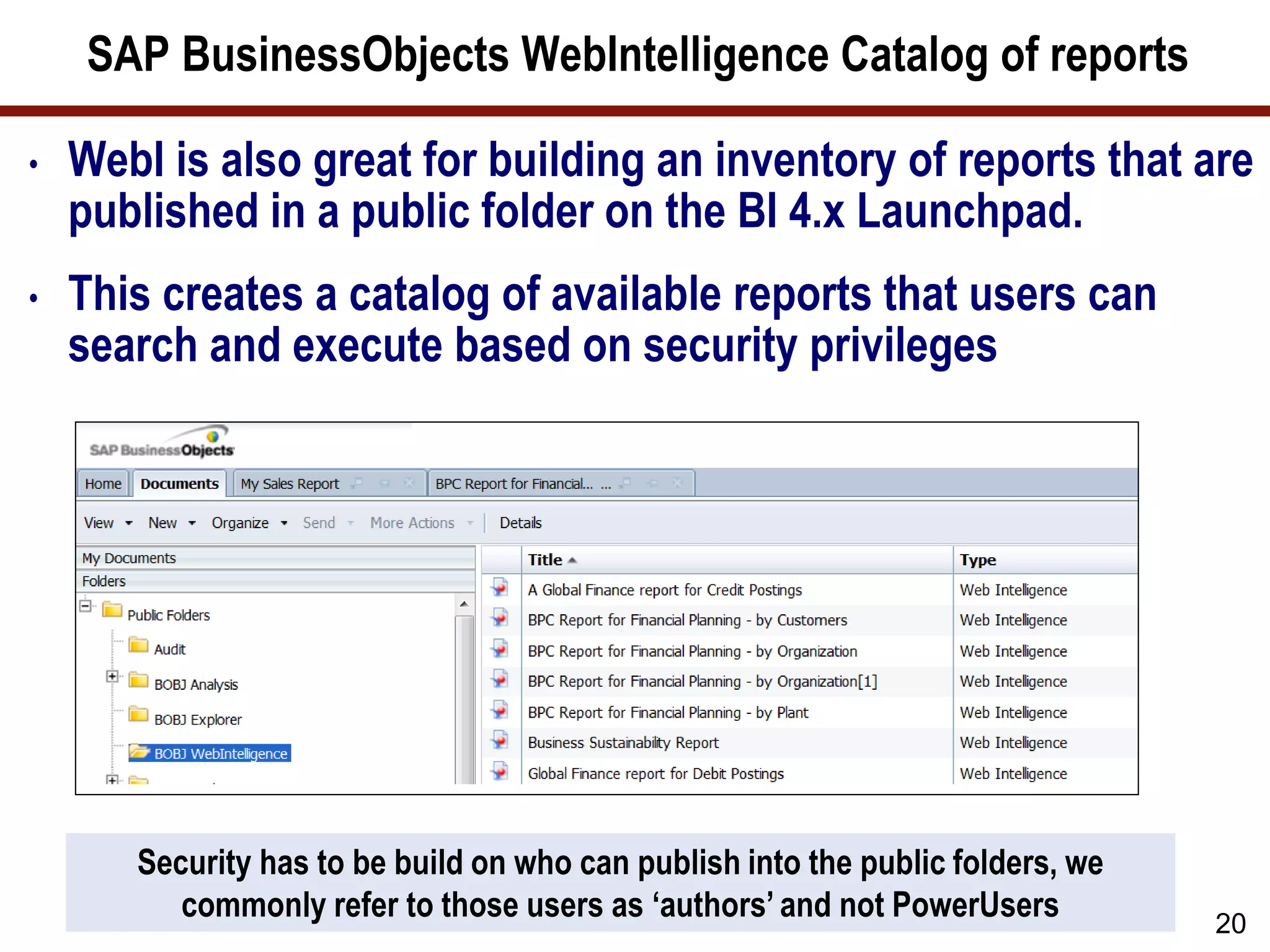 SAP BusinessObjects WebIntelligence Catalog of reports
• WebI is also great for building an inventory of reports that are
published in a public folder on the BI 4.x Launchpad.
• This creates a catalog of available reports that users can
search and execute based on security privileges
20
Security has to be build on who can publish into the public folders, we
commonly refer to those users as ‘authors’ and not PowerUsers
 
