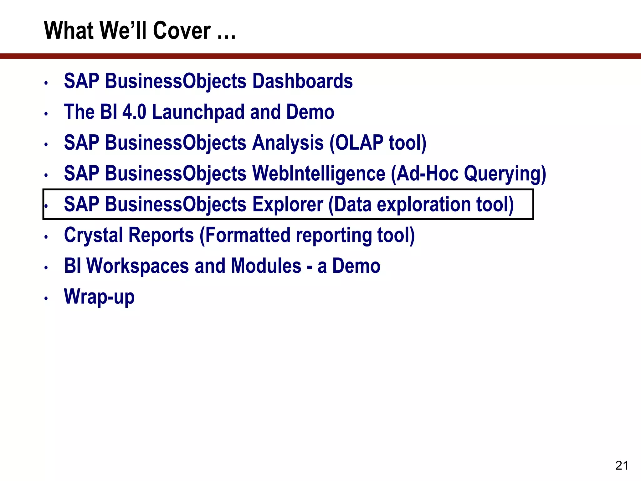 21
What We’ll Cover …
• SAP BusinessObjects Dashboards
• The BI 4.0 Launchpad and Demo
• SAP BusinessObjects Analysis (OLAP tool)
• SAP BusinessObjects WebIntelligence (Ad-Hoc Querying)
• SAP BusinessObjects Explorer (Data exploration tool)
• Crystal Reports (Formatted reporting tool)
• BI Workspaces and Modules - a Demo
• Wrap-up
 