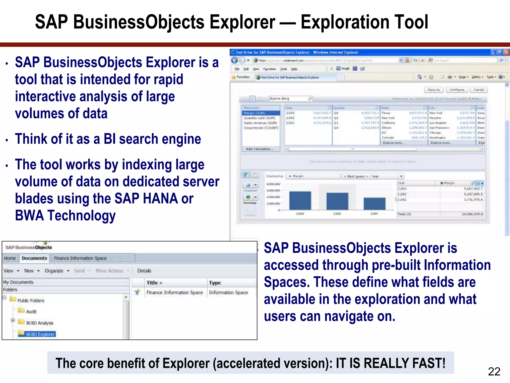 SAP BusinessObjects Explorer — Exploration Tool
• SAP BusinessObjects Explorer is a
tool that is intended for rapid
interactive analysis of large
volumes of data
• Think of it as a BI search engine
• The tool works by indexing large
volume of data on dedicated server
blades using the SAP HANA or
BWA Technology
22
SAP BusinessObjects Explorer is
accessed through pre-built Information
Spaces. These define what fields are
available in the exploration and what
users can navigate on.
The core benefit of Explorer (accelerated version): IT IS REALLY FAST!
 