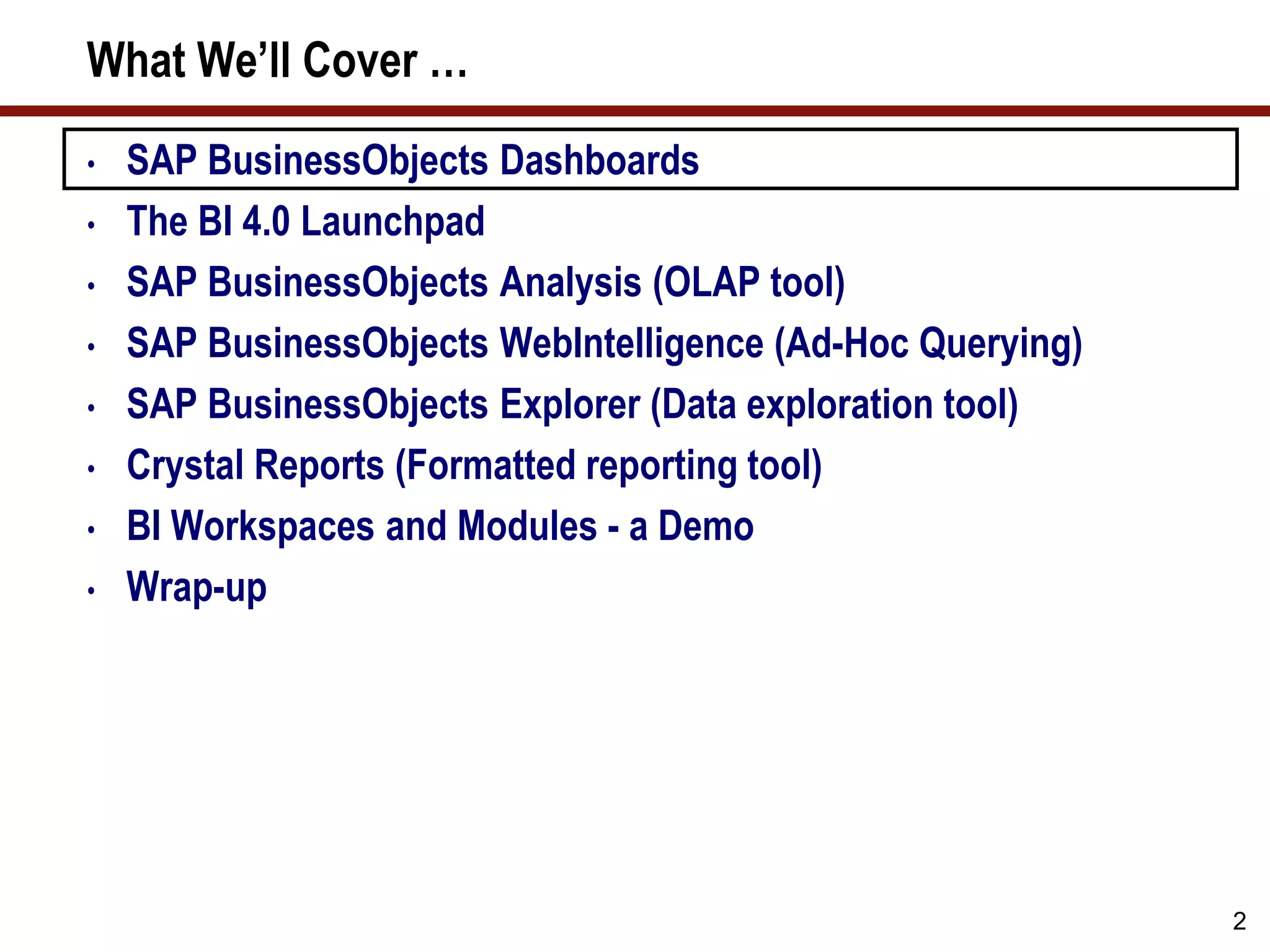 2
What We’ll Cover …
• SAP BusinessObjects Dashboards
• The BI 4.0 Launchpad
• SAP BusinessObjects Analysis (OLAP tool)
• SAP BusinessObjects WebIntelligence (Ad-Hoc Querying)
• SAP BusinessObjects Explorer (Data exploration tool)
• Crystal Reports (Formatted reporting tool)
• BI Workspaces and Modules - a Demo
• Wrap-up
 