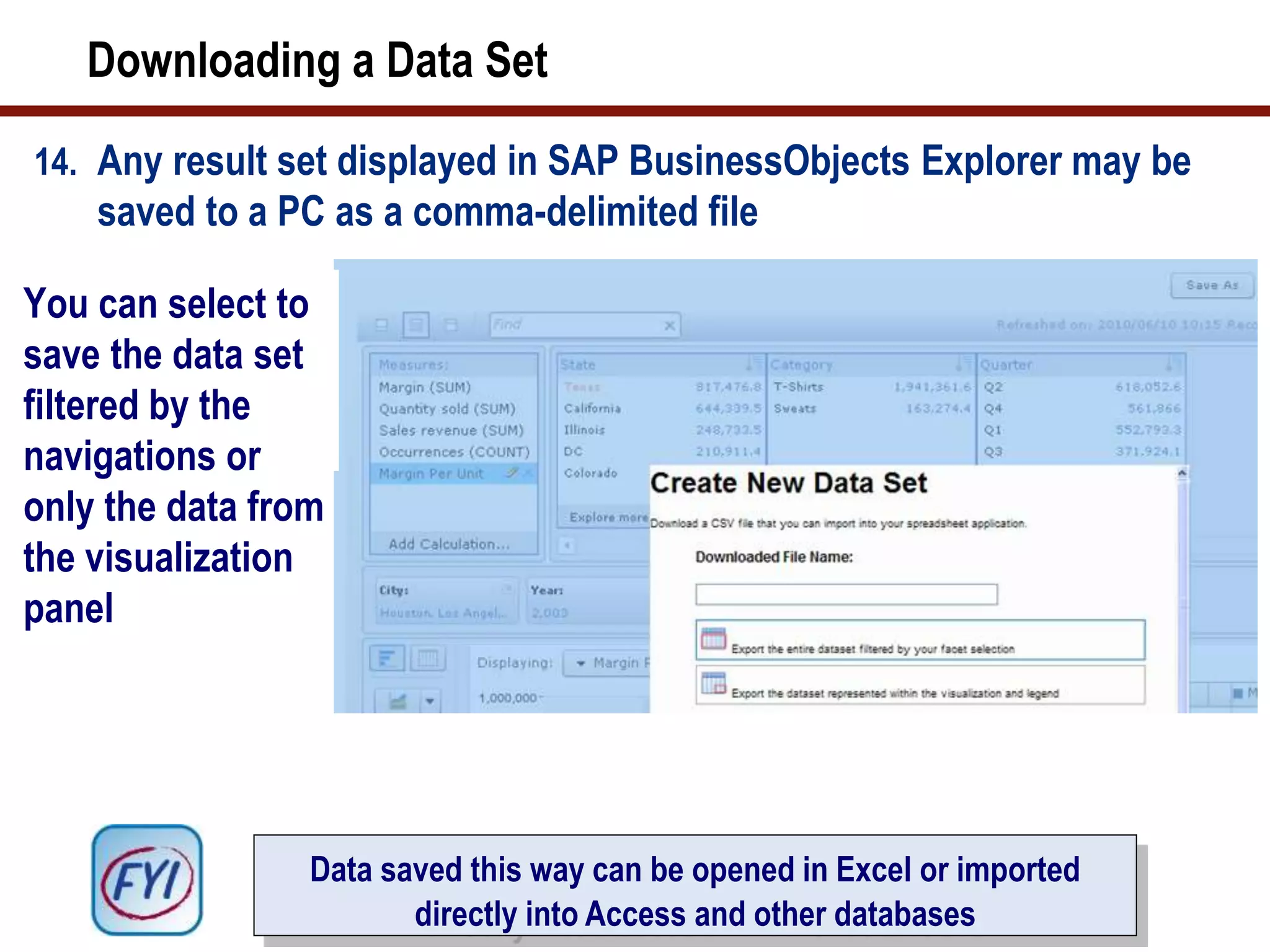 Downloading a Data Set
14. Any result set displayed in SAP BusinessObjects Explorer may be
saved to a PC as a comma-delimited file
You can select to
save the data set
filtered by the
navigations or
only the data from
the visualization
panel
Data saved this way can be opened in Excel or imported
directly into Access and other databases
 