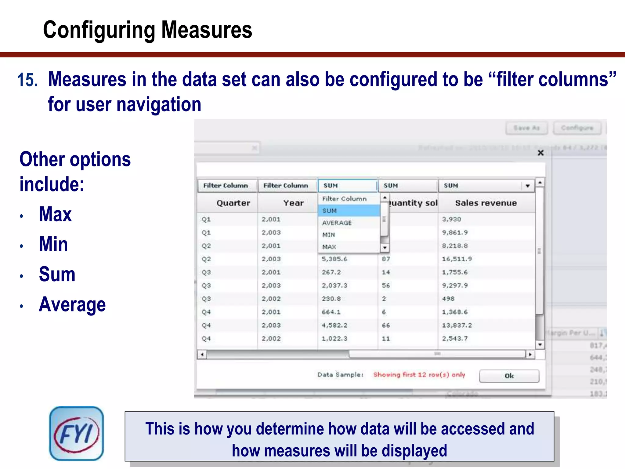 Configuring Measures
15. Measures in the data set can also be configured to be “filter columns”
for user navigation
Other options
include:
• Max
• Min
• Sum
• Average
This is how you determine how data will be accessed and
how measures will be displayed
 