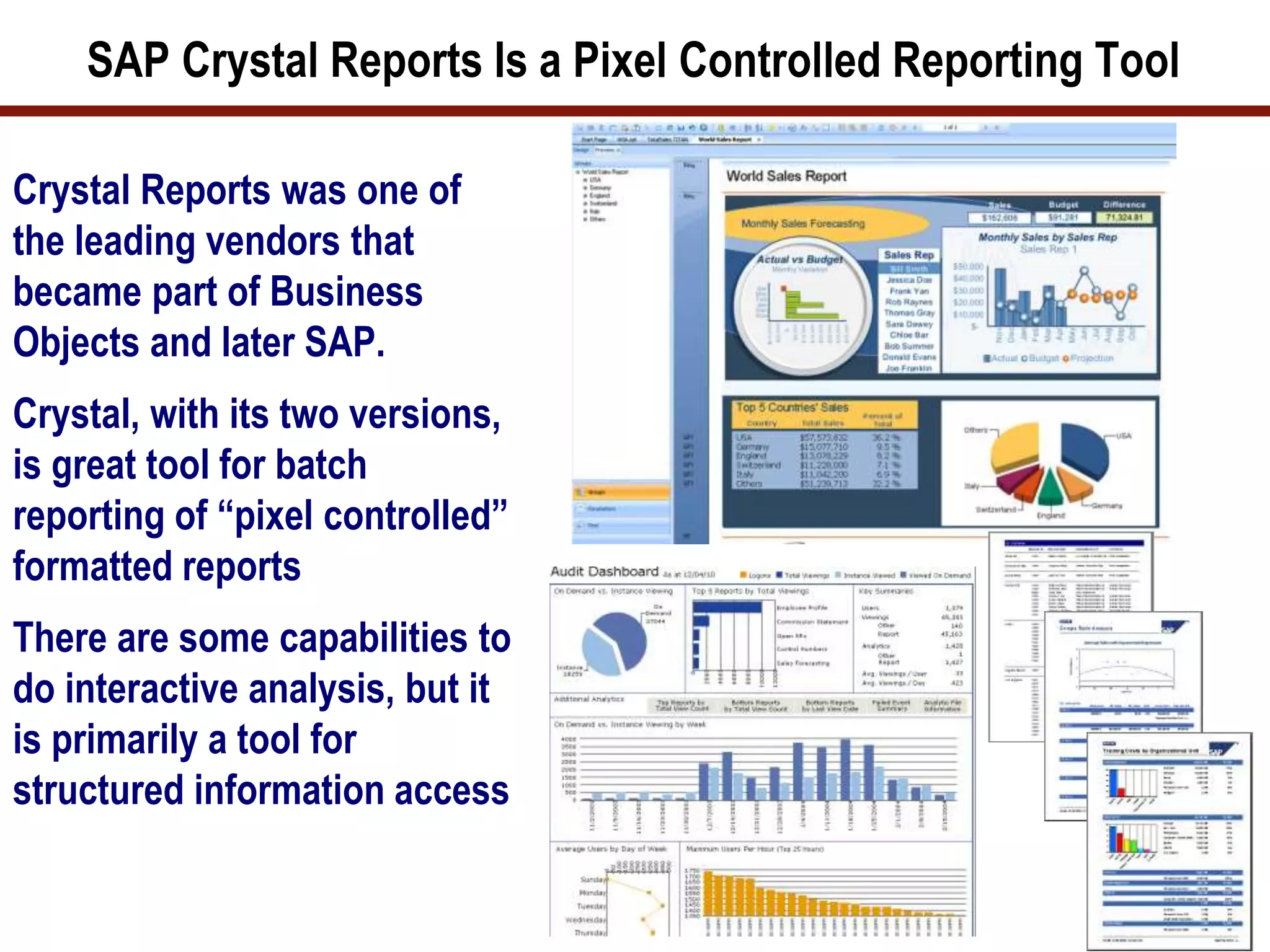 SAP Crystal Reports Is a Pixel Controlled Reporting Tool
Crystal Reports was one of
the leading vendors that
became part of Business
Objects and later SAP.
Crystal, with its two versions,
is great tool for batch
reporting of “pixel controlled”
formatted reports
There are some capabilities to
do interactive analysis, but it
is primarily a tool for
structured information access
37
 