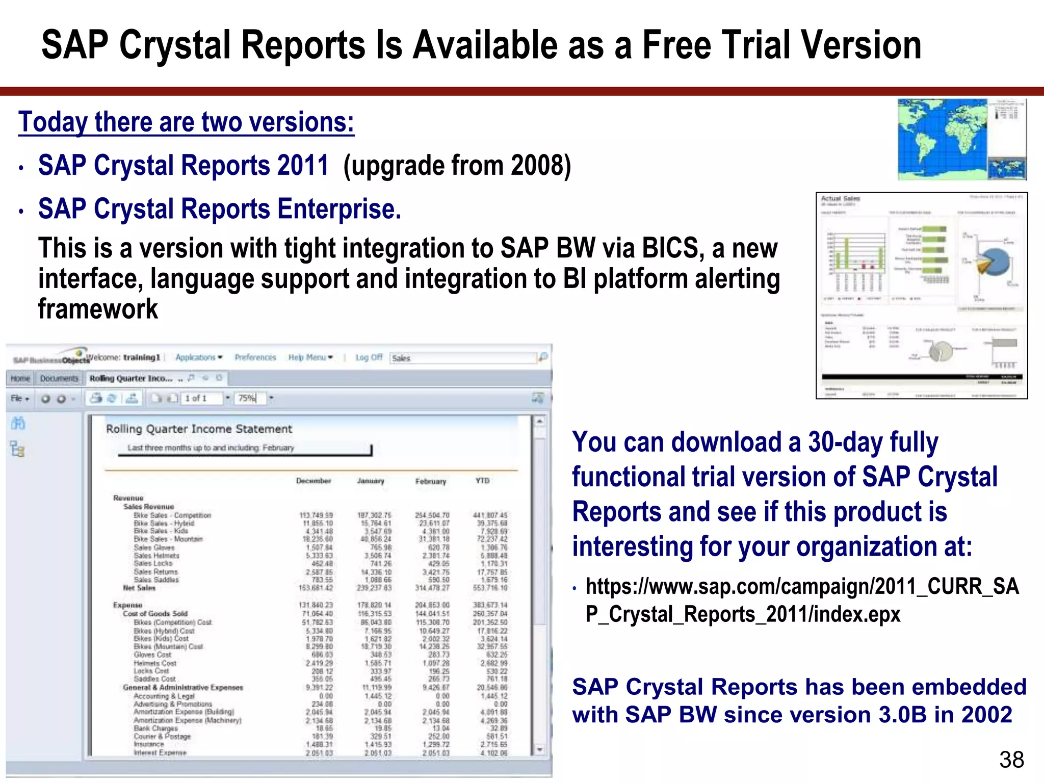 Today there are two versions:
• SAP Crystal Reports 2011 (upgrade from 2008)
• SAP Crystal Reports Enterprise.
This is a version with tight integration to SAP BW via BICS, a new
interface, language support and integration to BI platform alerting
framework
SAP Crystal Reports Is Available as a Free Trial Version
38
You can download a 30-day fully
functional trial version of SAP Crystal
Reports and see if this product is
interesting for your organization at:
• https://www.sap.com/campaign/2011_CURR_SA
P_Crystal_Reports_2011/index.epx
SAP Crystal Reports has been embedded
with SAP BW since version 3.0B in 2002
 