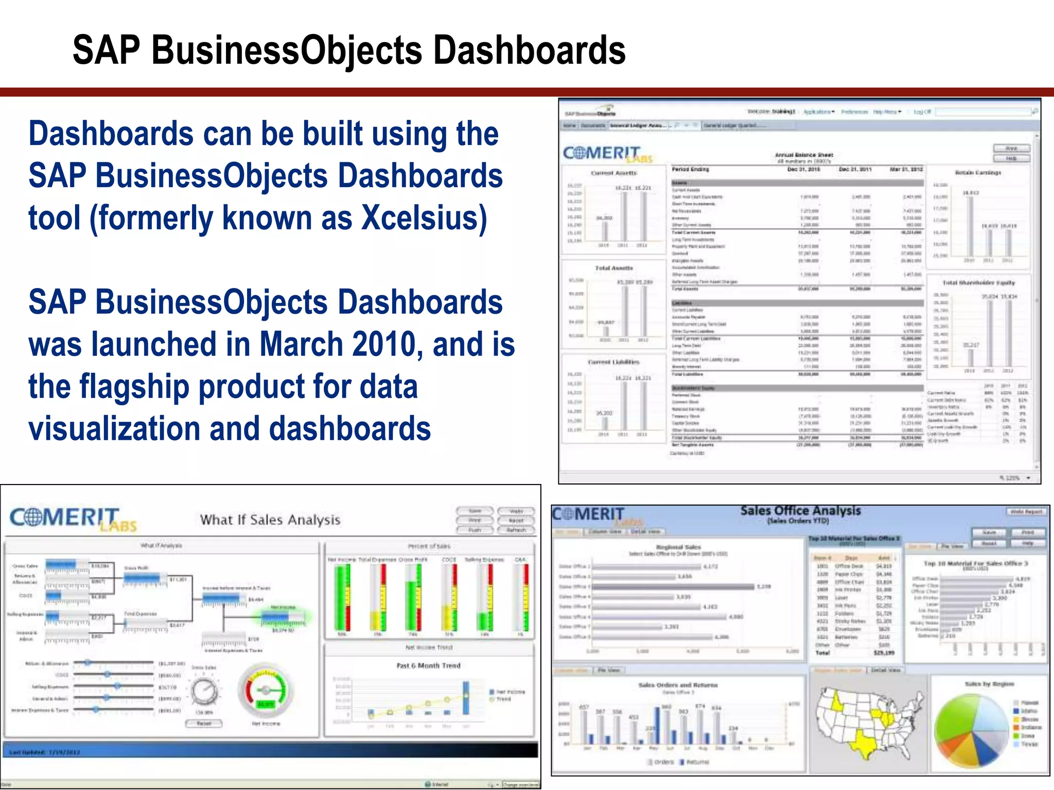 SAP BusinessObjects Dashboards
3
Dashboards can be built using the
SAP BusinessObjects Dashboards
tool (formerly known as Xcelsius)
SAP BusinessObjects Dashboards
was launched in March 2010, and is
the flagship product for data
visualization and dashboards
 