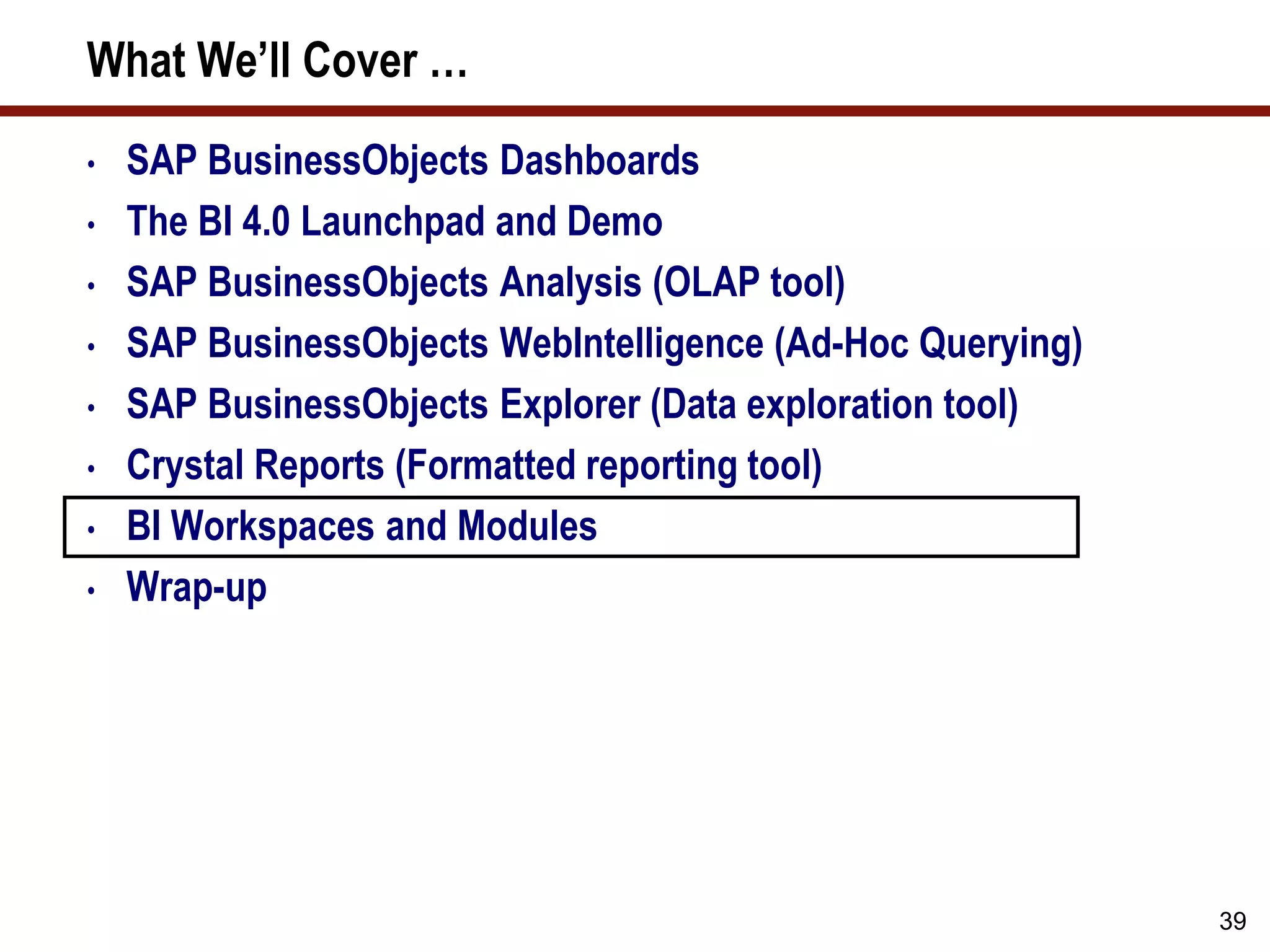39
What We’ll Cover …
• SAP BusinessObjects Dashboards
• The BI 4.0 Launchpad and Demo
• SAP BusinessObjects Analysis (OLAP tool)
• SAP BusinessObjects WebIntelligence (Ad-Hoc Querying)
• SAP BusinessObjects Explorer (Data exploration tool)
• Crystal Reports (Formatted reporting tool)
• BI Workspaces and Modules
• Wrap-up
 
