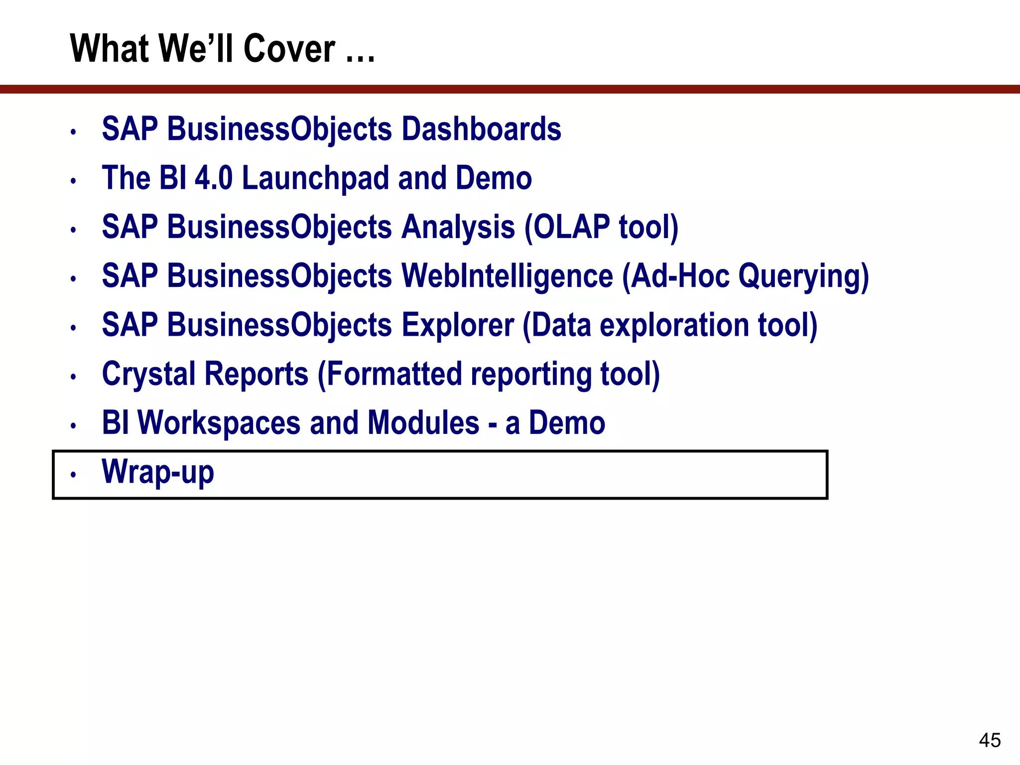45
What We’ll Cover …
• SAP BusinessObjects Dashboards
• The BI 4.0 Launchpad and Demo
• SAP BusinessObjects Analysis (OLAP tool)
• SAP BusinessObjects WebIntelligence (Ad-Hoc Querying)
• SAP BusinessObjects Explorer (Data exploration tool)
• Crystal Reports (Formatted reporting tool)
• BI Workspaces and Modules - a Demo
• Wrap-up
 
