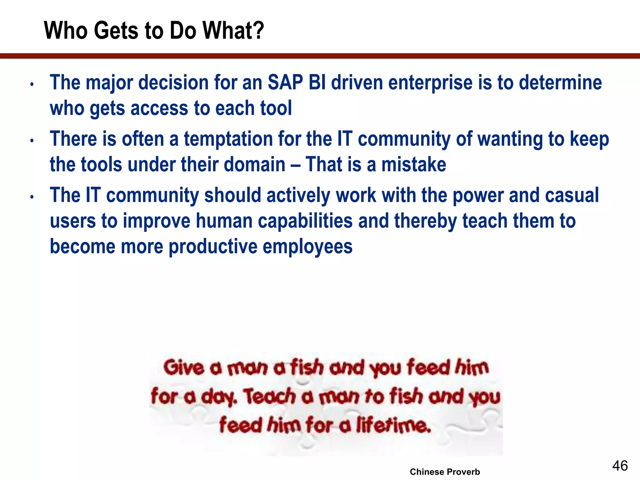 Who Gets to Do What?
• The major decision for an SAP BI driven enterprise is to determine
who gets access to each tool
• There is often a temptation for the IT community of wanting to keep
the tools under their domain – That is a mistake
• The IT community should actively work with the power and casual
users to improve human capabilities and thereby teach them to
become more productive employees
46Chinese Proverb
 