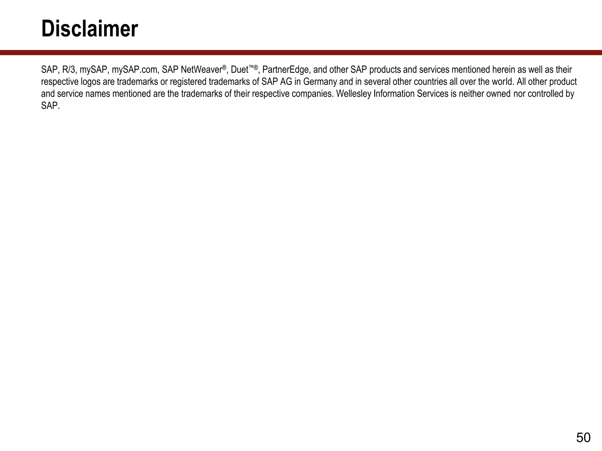 Disclaimer
SAP, R/3, mySAP, mySAP.com, SAP NetWeaver®, Duet™®, PartnerEdge, and other SAP products and services mentioned herein as well as their
respective logos are trademarks or registered trademarks of SAP AG in Germany and in several other countries all over the world. All other product
and service names mentioned are the trademarks of their respective companies. Wellesley Information Services is neither owned nor controlled by
SAP.
50
 