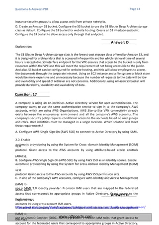 Explanation:
The S3 Glacier Deep Archive storage class is the lowest-cost storage class offered by Amazon S3, and
it is designed for archival data that is accessed infrequently and for which retrieval time of several
hours is acceptable. S3 interface endpoint for the VPC ensures that access to the bucket is only from
resources within the VPC and this will meet the requirement of not being accessible to the public.
And also, S3 bucket can be configured for website hosting, and this will allow employees to access
the documents through the corporate intranet. Using an EC2 instance and a file system or block store
would be more expensive and unnecessary because the number of requests to the data will be low
and availability and speed of retrieval are not concerns. Additionally, using Amazon S3 bucket will
provide durability, scalability and availability of data.
A company is using an on-premises Active Directory service for user authentication. The
company wants to use the same authentication service to sign in to the company's AWS
accounts, which are using AWS Organizations. AWS Site-to-Site VPN connectivity already
exists between the on-premises environment and all the company's AWS accounts. The
company's security policy requires conditional access to the accounts based on user groups
and roles. User identities must be managed in a single location. Which solution will meet
these requirements?
A. Configure AWS Single Sign-On (AWS SSO) to connect to Active Directory by using SAML
2.0. Enable
automatic provisioning by using the System for Cross- domain Identity Management (SCIM)
v2.0
protocol. Grant access to the AWS accounts by using attribute-based access controls
(ABACs).
B. Configure AWS Single Sign-On (AWS SSO) by using AWS SSO as an identity source. Enable
automatic provisioning by using the System for Cross-domain Identity Management (SCIM)
v2.0
protocol. Grant access to the AWS accounts by using AWS SSO permission sets.
C. In one of the company's AWS accounts, configure AWS Identity and Access Management
(IAM) to
use a SAML 2.0 identity provider. Provision IAM users that are mapped to the federated
users. Grant
access that corresponds to appropriate groups in Active Directory. Grant access to the
required AWS
accounts by using cross-account IAM users.
D. In one of the company's AWS accounts, configure AWS Identity and Access Management
(IAM) to
use an OpenID Connect (OIDC) identity provider. Provision IAM roles that grant access to
the AWS
account for the federated users that correspond to appropriate groups in Active Directory.
Explanation:
https://aws.amazon.com/blogs/aws/new-attributes-based-access-control-with-aws-single-sign-on/
Questions & Answers PDF Page 14
instance security groups to allow access only from private networks.
D. Create an Amazon S3 bucket. Configure the S3 bucket to use the S3 Glacier Deep Archive storage
class as default. Configure the S3 bucket for website hosting. Create an S3 interface endpoint.
Configure the S3 bucket to allow access only through that endpoint.
Question: 17
Answer: D
Answer: D
www.p2pcerts.com
 