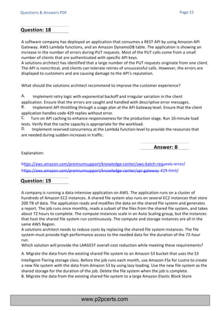 Questions & Answers PDF
Explanation:
https://aws.amazon.com/premiumsupport/knowledge-center/aws-batch-requests-error/
https://aws.amazon.com/premiumsupport/knowledge-center/api-gateway-429-limit/
A company is running a data-intensive application on AWS. The application runs on a cluster of
hundreds of Amazon EC2 instances. A shared file system also runs on several EC2 instances that store
200 TB of data. The application reads and modifies the data on the shared file system and generates
a report. The job runs once monthly, reads a subset of the files from the shared file system, and takes
about 72 hours to complete. The compute instances scale in an Auto Scaling group, but the instances
that host the shared file system run continuously. The compute and storage instances are all in the
same AWS Region.
A solutions architect needs to reduce costs by replacing the shared file system instances. The file
system must provide high performance access to the needed data for the duration of the 72-hour
run.
Which solution will provide the LARGEST overall cost reduction while meeting these requirements?
A. Migrate the data from the existing shared file system to an Amazon S3 bucket that uses the S3
Intelligent-Tiering storage class. Before the job runs each month, use Amazon FSx for Lustre to create
a new file system with the data from Amazon S3 by using lazy loading. Use the new file system as the
shared storage for the duration of the job. Delete the file system when the job is complete.
B. Migrate the data from the existing shared file system to a large Amazon Elastic Block Store
A software company has deployed an application that consumes a REST API by using Amazon API
Gateway. AWS Lambda functions, and an Amazon DynamoDB table. The application is showing an
increase in the number of errors during PUT requests. Most of the PUT calls come from a small
number of clients that are authenticated with specific API keys.
A solutions architect has identified that a large number of the PUT requests originate from one client.
The API is noncritical, and clients can tolerate retries of unsuccessful calls. However, the errors are
displayed to customers and are causing damage to the API's reputation.
What should the solutions architect recommend to improve the customer experience?
A. Implement retry logic with exponential backoff and irregular variation in the client
application. Ensure that the errors are caught and handled with descriptive error messages.
B. Implement API throttling through a usage plan at the API Gateway level. Ensure that the client
application handles code 429 replies without error.
C. Turn on API caching to enhance responsiveness for the production stage. Run 10-minute load
tests. Verify that the cache capacity is appropriate for the workload.
D. Implement reserved concurrency at the Lambda function level to provide the resources that
are needed during sudden increases in traffic.
Page 15
Question: 18
Question: 19
Answer: B
www.p2pcerts.com
 